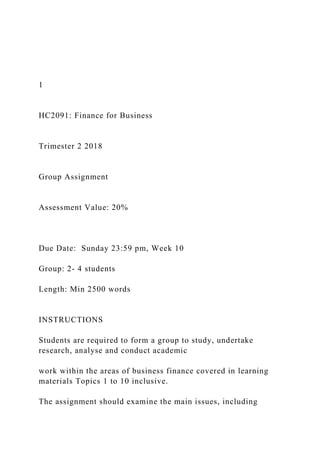 1
HC2091: Finance for Business
Trimester 2 2018
Group Assignment
Assessment Value: 20%
Due Date: Sunday 23:59 pm, Week 10
Group: 2- 4 students
Length: Min 2500 words
INSTRUCTIONS
Students are required to form a group to study, undertake
research, analyse and conduct academic
work within the areas of business finance covered in learning
materials Topics 1 to 10 inclusive.
The assignment should examine the main issues, including
 