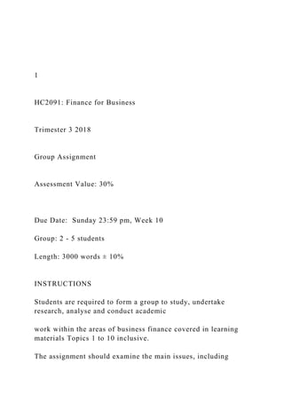 1
HC2091: Finance for Business
Trimester 3 2018
Group Assignment
Assessment Value: 30%
Due Date: Sunday 23:59 pm, Week 10
Group: 2 - 5 students
Length: 3000 words ± 10%
INSTRUCTIONS
Students are required to form a group to study, undertake
research, analyse and conduct academic
work within the areas of business finance covered in learning
materials Topics 1 to 10 inclusive.
The assignment should examine the main issues, including
 