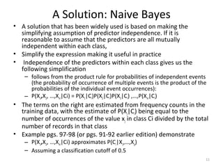 A Solution: Naive Bayes
• A solution that has been widely used is based on making the
simplifying assumption of predictor independence. If it is
reasonable to assume that the predictors are all mutually
independent within each class,
• Simplify the expression making it useful in practice
• Independence of the predictors within each class gives us the
following simplification
– follows from the product rule for probabilities of independent events
(the probability of occurrence of multiple events is the product of the
probabilities of the individual event occurrences):
– P(X1,X2, …,Xm|Ci) = P(X1|Ci)P(X2|Ci)P(X3|Ci) ,…,P(Xm|Ci)
• The terms on the right are estimated from frequency counts in the
training data, with the estimate of P(Xj|Ci) being equal to the
number of occurrences of the value xj in class Ci divided by the total
number of records in that class
• Example pgs. 97-98 (or pgs. 91-92 earlier edition) demonstrate
– P(X1,X2, …,Xm|Ci) approximates P(Ci|X1,…,Xp)
– Assuming a classification cutoff of 0.5
11
 