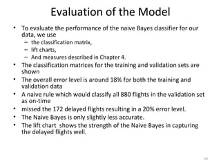 Evaluation of the Model
• To evaluate the performance of the naive Bayes classifier for our
data, we use
– the classification matrix,
– lift charts,
– And measures described in Chapter 4.
• The classification matrices for the training and validation sets are
shown
• The overall error level is around 18% for both the training and
validation data
• A naive rule which would classify all 880 flights in the validation set
as on-time
• missed the 172 delayed flights resulting in a 20% error level.
• The Naive Bayes is only slightly less accurate.
• The lift chart shows the strength of the Naive Bayes in capturing
the delayed flights well.
14
 