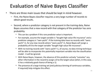 • There are three main issues that should be kept in mind however.
– First, the Naive Bayes classifier requires a very large number of records to
obtain good results.
– Second, where a predictor category is not present in the training data, Naive
Bayes assumes that a new record with that category of the predictor has zero
probability.
• This can be a problem if this rare predictor value is important.
• For example, assume the target variable is “bought high value life insurance" and a
predictor category is “own yacht". If the training data have no records with “owns
yacht"=1, for any new records where “owns yacht"=1, Naive Bayes will assign a
probability of 0 to the target variable “bought high value life insurance".
• With no training records with ”owns yacht"=1, of course, no data mining technique
will be able to incorporate this potentially important variable into the classification
model - it will be ignored.
• With Naive Bayes, however, the absence of this predictor actively “outvotes" any
other information in the record to assign a 0 to the target value (when, in this case,
it has a relatively good chance of being a 1).
• The presence of a large training set (and judicious binning of continuous variables,
if required) help mitigate this effect.
19
Evaluation of Naive Bayes Classifier
 
