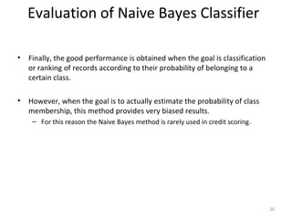 • Finally, the good performance is obtained when the goal is classification
or ranking of records according to their probability of belonging to a
certain class.
• However, when the goal is to actually estimate the probability of class
membership, this method provides very biased results.
– For this reason the Naive Bayes method is rarely used in credit scoring.
20
Evaluation of Naive Bayes Classifier
 