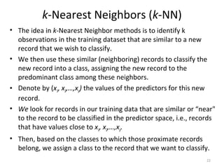 k-Nearest Neighbors (k-NN)
• The idea in k-Nearest Neighbor methods is to identify k
observations in the training dataset that are similar to a new
record that we wish to classify.
• We then use these similar (neighboring) records to classify the
new record into a class, assigning the new record to the
predominant class among these neighbors.
• Denote by (x1, x2,…,xp) the values of the predictors for this new
record.
• We look for records in our training data that are similar or “near"
to the record to be classified in the predictor space, i.e., records
that have values close to x1, x2,…,xp.
• Then, based on the classes to which those proximate records
belong, we assign a class to the record that we want to classify.
22
 