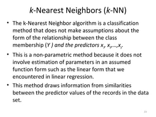k-Nearest Neighbors (k-NN)
• The k-Nearest Neighbor algorithm is a classification
method that does not make assumptions about the
form of the relationship between the class
membership (Y ) and the predictors x1, x2,…,xp.
• This is a non-parametric method because it does not
involve estimation of parameters in an assumed
function form such as the linear form that we
encountered in linear regression.
• This method draws information from similarities
between the predictor values of the records in the data
set.
23
 