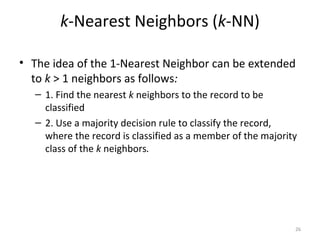 k-Nearest Neighbors (k-NN)
• The idea of the 1-Nearest Neighbor can be extended
to k > 1 neighbors as follows:
– 1. Find the nearest k neighbors to the record to be
classified
– 2. Use a majority decision rule to classify the record,
where the record is classified as a member of the majority
class of the k neighbors.
26
 