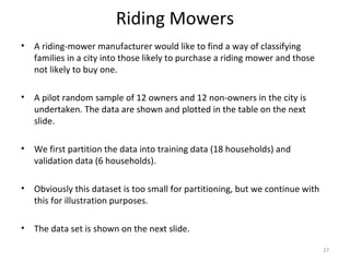 Riding Mowers
• A riding-mower manufacturer would like to find a way of classifying
families in a city into those likely to purchase a riding mower and those
not likely to buy one.
• A pilot random sample of 12 owners and 12 non-owners in the city is
undertaken. The data are shown and plotted in the table on the next
slide.
• We first partition the data into training data (18 households) and
validation data (6 households).
• Obviously this dataset is too small for partitioning, but we continue with
this for illustration purposes.
• The data set is shown on the next slide.
27
 