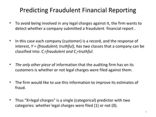 Predicting Fraudulent Financial Reporting
• To avoid being involved in any legal charges against it, the firm wants to
detect whether a company submitted a fraudulent financial report .
• In this case each company (customer) is a record, and the response of
interest, Y = {fraudulent; truthful}, has two classes that a company can be
classified into: C1=fraudulent and C2=truthful.
• The only other piece of information that the auditing firm has on its
customers is whether or not legal charges were filed against them.
• The firm would like to use this information to improve its estimates of
fraud.
• Thus “X=legal charges" is a single (categorical) predictor with two
categories: whether legal charges were filed (1) or not (0).
3
 