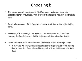 Choosing k
• The advantage of choosing k > 1 is that higher values of k provide
smoothing that reduces the risk of overfitting due to noise in the training
data.
• Generally speaking, if k is too low, we may be fitting to the noise in the
data.
• However, if k is too high, we will miss out on the method's ability to
capture the local structure in the data, one of its main advantages.
• In the extreme, k = n = the number of records in the training dataset.
– In that case we simply assign all records to the majority class in the training
data irrespective of the values of (x1, x2,…,xp), which coincides with the Naive
Rule!
31
 