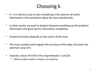 Choosing k
• K = n is clearly a case of over-smoothing in the absence of useful
information in the predictors about the class membership.
• In other words, we want to balance between overfitting to the predictor
information and ignoring this information completely.
• A balanced choice depends on the nature of the data.
• The more complex and irregular the structure of the data, the lower the
optimum value of k.
• Typically, values of k fall in the range between 1 and 20.
• Often an odd number is chosen, to avoid ties.
32
 
