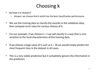 Choosing k
• So how is k chosen?
– Answer: we choose that k which has the best classification performance.
• We use the training data to classify the records in the validation data,
then compute error rates for various choices of k.
• For our example, if we choose k = 1 we will classify in a way that is very
sensitive to the local characteristics of the training data.
• If we choose a large value of k such as k = 18 we would simply predict the
most frequent class in the dataset in all cases.
• This is a very stable prediction but it completely ignores the information in
the predictors.
33
 
