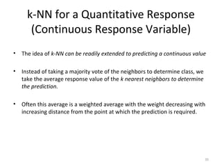 k-NN for a Quantitative Response
(Continuous Response Variable)
• The idea of k-NN can be readily extended to predicting a continuous value
• Instead of taking a majority vote of the neighbors to determine class, we
take the average response value of the k nearest neighbors to determine
the prediction.
• Often this average is a weighted average with the weight decreasing with
increasing distance from the point at which the prediction is required.
35
 