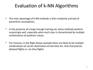 Evaluation of k-NN Algorithms
• The main advantage of k-NN methods is their simplicity and lack of
parametric assumptions.
• In the presence of a large enough training set, these methods perform
surprisingly well, especially when each class is characterized by multiple
combinations of predictor values.
• For instance, in the flight delays example there are likely to be multiple
combinations of carrier-destination-arrival-time etc. that characterize
delayed flights vs. on-time flights.
36
 