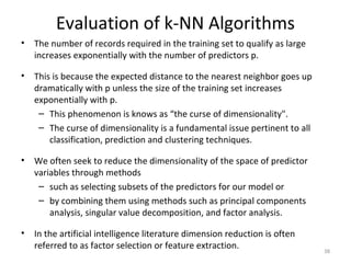 Evaluation of k-NN Algorithms
• The number of records required in the training set to qualify as large
increases exponentially with the number of predictors p.
• This is because the expected distance to the nearest neighbor goes up
dramatically with p unless the size of the training set increases
exponentially with p.
– This phenomenon is knows as “the curse of dimensionality".
– The curse of dimensionality is a fundamental issue pertinent to all
classification, prediction and clustering techniques.
• We often seek to reduce the dimensionality of the space of predictor
variables through methods
– such as selecting subsets of the predictors for our model or
– by combining them using methods such as principal components
analysis, singular value decomposition, and factor analysis.
• In the artificial intelligence literature dimension reduction is often
referred to as factor selection or feature extraction. 38
 