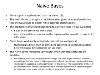 Naive Bayes
• More sophisticated method than the naive rule.
• The main idea is to integrate the information given in a set of predictors
into the Naive Rule to obtain more accurate classifications.
• The probability of a record belonging to a certain class is now evaluated
– Based on the prevalence of that class
– And on the additional information that is given on that record in term of its X
information.
• Naive Bayes works only with predictors that are categorical.
– Numerical predictors must be binned and converted to categorical variables
before the Naive Bayes classifier can use them.
• The Naive Bayes method is very useful when very large datasets are
available.
– For instance, web-search companies like Google use naive Bayes classifiers to correct
misspellings that users type in. When you type a phrase that includes a misspelled word
into Google it suggests a spelling correction for the phrase. The suggestion(s) are based
on information not only on the frequencies of similarly-spelled words that were typed
by millions of other users, but also on the other words in the phrase.
7
 