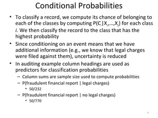 • To classify a record, we compute its chance of belonging to
each of the classes by computing P(Ci|X1,…,Xp) for each class
i. We then classify the record to the class that has the
highest probability
• Since conditioning on an event means that we have
additional information (e.g., we know that legal charges
were filed against them), uncertainty is reduced
• In auditing example column headings are used as
predictors for classification probabilities
– Column sums are sample size used to compute probabilities
– P(fraudulent financial report | legal charges)
• 50/232
– P(fraudulent financial report | no legal charges)
• 50/770
9
Conditional Probabilities
 
