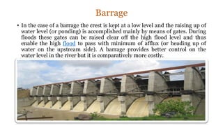 Barrage
• In the case of a barrage the crest is kept at a low level and the raising up of
water level (or ponding) is accomplished mainly by means of gates. During
floods these gates can be raised clear off the high flood level and thus
enable the high flood to pass with minimum of afflux (or heading up of
water on the upstream side). A barrage provides better control on the
water level in the river but it is comparatively more costly.
 