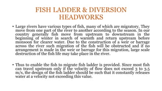 FISH LADDER & DIVERSION
HEADWORKS
• Large rivers have various types of fish, many of which are migratory. They
move from one part of the river to another according to the season. In our
country generally fish move from upstream to downstream in the
beginning of winter in search of warmth and return upstream before
monsoon for clearer water. Due to the construction of a weir or barrage
across the river such migration of the fish will be obstructed and if no
arrangement is made in the weir or barrage for this migration, large scale
destruction of the fish life may take place in the river.
• Thus to enable the fish to migrate fish ladder is provided. Since most fish
can travel upstream only if the velocity of flow does not exceed 3 to 3.5
m/s, the design of the fish ladder should be such that it constantly releases
water at a velocity not exceeding this value.
 