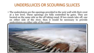 UNDERSLUICES OR SCOURING SLUICES
• The undersluices are the openings provided in the weir wall with their crest
at a low level. These openings are fully controlled by gates. They are
located on the same side as the off taking canal. If two canals take off, one
on either side of the river, then it would be necessary to provide
undersluices on either side of the canal.
 