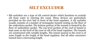 SILT EXCLUDER
• Silt excluders are a type of silt control device which functions to exclude
silt from water to entering the canal. These devices are particularly
provided on the river bed in front of the head regulator. A silt excluder
usually consists of a number of rectangular tunnels resting on the floor of
the undersluice pocket. The bottom portion of the tunnels is formed by the
floor of undersluice pocket. The top level portion of the roof of tunnel is
kept same as the level of the crest or sill of the head regulator. The tunnels
are constructed with variable lengths. The tunnel nearest to the crest is of
same length as the length of the head regulator. But all other successive
tunnels have a decreasing length.
 