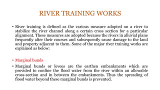 RIVER TRAINING WORKS
• River training is defined as the various measure adopted on a river to
stabilize the river channel along a certain cross section for a particular
alignment. These measures are adopted because the rivers in alluvial plane
frequently alter their courses and subsequently cause damage to the land
and property adjacent to them. Some of the major river training works are
explained as below:
• Marginal bunds
• Marginal bunds or levees are the earthen embankments which are
provided to confine the flood water from the river within an allowable
cross-section and in between the embankments. Thus the spreading of
flood water beyond these marginal bunds is prevented.
 