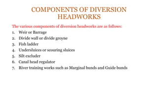 COMPONENTS OF DIVERSION
HEADWORKS
The various components of diversion headworks are as follows:
1. Weir or Barrage
2. Divide wall or divide groyne
3. Fish ladder
4. Undersluices or scouring sluices
5. Silt excluder
6. Canal head regulator
7. River training works such as Marginal bunds and Guide bunds
 