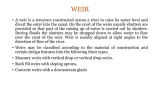 WEIR
• A weir is a structure constructed across a river to raise its water level and
divert the eater into the canal. On the crest of the weirs usually shutters are
provided so that part of the raising up of water is carried out by shutters.
During floods the shutters may be dropped down to allow water to flow
over the crest of the weir. Weir is usually aligned at right angles to the
direction of flow of the river.
• Weirs may be classified according to the material of construction and
certain design features into the following three types.
• Masonry weirs with vertical drop or vertical drop weirs.
• Rock fill weirs with sloping aprons.
• Concrete weirs with a downstream glacis
 