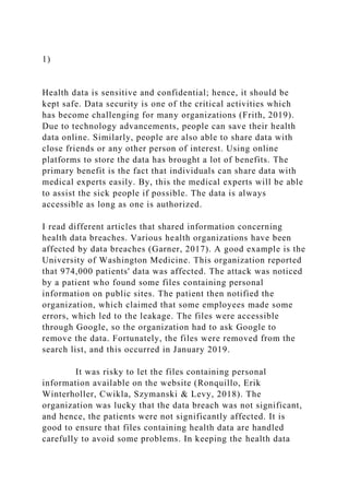 1)
Health data is sensitive and confidential; hence, it should be
kept safe. Data security is one of the critical activities which
has become challenging for many organizations (Frith, 2019).
Due to technology advancements, people can save their health
data online. Similarly, people are also able to share data with
close friends or any other person of interest. Using online
platforms to store the data has brought a lot of benefits. The
primary benefit is the fact that individuals can share data with
medical experts easily. By, this the medical experts will be able
to assist the sick people if possible. The data is always
accessible as long as one is authorized.
I read different articles that shared information concerning
health data breaches. Various health organizations have been
affected by data breaches (Garner, 2017). A good example is the
University of Washington Medicine. This organization reported
that 974,000 patients' data was affected. The attack was noticed
by a patient who found some files containing personal
information on public sites. The patient then notified the
organization, which claimed that some employees made some
errors, which led to the leakage. The files were accessible
through Google, so the organization had to ask Google to
remove the data. Fortunately, the files were removed from the
search list, and this occurred in January 2019.
It was risky to let the files containing personal
information available on the website (Ronquillo, Erik
Winterholler, Cwikla, Szymanski & Levy, 2018). The
organization was lucky that the data breach was not significant,
and hence, the patients were not significantly affected. It is
good to ensure that files containing health data are handled
carefully to avoid some problems. In keeping the health data
 