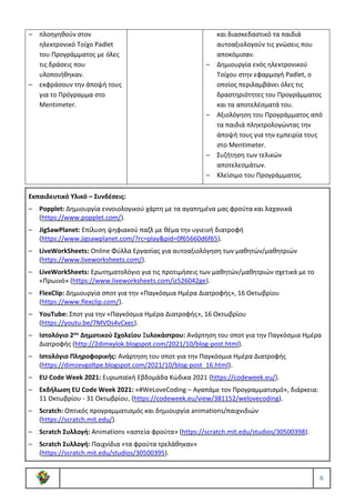 6
– πλοηγηθούν στον
ηλεκτρονικό Τοίχο Padlet
του Προγράμματος με όλες
τις δράσεις που
υλοποιήθηκαν.
– εκφράσουν την άποψή τους
για το Πρόγραμμα στο
Mentimeter.
και διασκεδαστικό τα παιδιά
αυτοαξιολογούν τις γνώσεις που
αποκόμισαν.
– Δημιουργία ενός ηλεκτρονικού
Τοίχου στην εφαρμογή Padlet, ο
οποίος περιλαμβάνει όλες τις
δραστηριότητες του Προγράμματος
και τα αποτελέσματά του.
– Αξιολόγηση του Προγράμματος από
τα παιδιά πληκτρολογώντας την
άποψή τους για την εμπειρία τους
στο Mentimeter.
– Συζήτηση των τελικών
αποτελεσμάτων.
– Κλείσιμο του Προγράμματος.
Εκπαιδευτικό Υλικό – Συνδέσεις:
– Popplet: Δημιουργία εννοιολογικού χάρτη με τα αγαπημένα μας φρούτα και λαχανικά
(https://www.popplet.com/).
– JigSawPlanet: Επίλυση ψηφιακού παζλ με θέμα την υγιεινή διατροφή
(https://www.jigsawplanet.com/?rc=play&pid=0f65660d6f65).
– LiveWorkSheets: Online Φύλλα Εργασίας για αυτοαξιολόγηση των μαθητών/μαθητριών
(https://www.liveworksheets.com/).
– LiveWorkSheets: Ερωτηματολόγιο για τις προτιμήσεις των μαθητών/μαθητριών σχετικά με το
«Πρωινό» (https://www.liveworksheets.com/iz526042ge).
– FlexClip: Δημιουργία σποτ για την «Παγκόσμια Ημέρα Διατροφής», 16 Οκτωβρίου
(https://www.flexclip.com/).
– YouTube: Σποτ για την «Παγκόσμια Ημέρα Διατροφής», 16 Οκτωβρίου
(https://youtu.be/7MVDs4vCxec).
– Ιστολόγιο 2ου Δημοτικού Σχολείου Ξυλοκάστρου: Ανάρτηση του σποτ για την Παγκόσμια Ημέρα
Διατροφής (http://2dimxylok.blogspot.com/2021/10/blog-post.html).
– Ιστολόγιο Πληροφορικής: Ανάρτηση του σποτ για την Παγκόσμια Ημέρα Διατροφής
(https://dimzevgoltpe.blogspot.com/2021/10/blog-post_16.html).
– EU Code Week 2021: Ευρωπαϊκή Εβδομάδα Κώδικα 2021 (https://codeweek.eu/).
– Εκδήλωση EU Code Week 2021: «#WeLoveCoding – Αγαπάμε τον Προγραμματισμό», διάρκεια:
11 Οκτωβρίου - 31 Οκτωβρίου, (https://codeweek.eu/view/381152/welovecoding).
– Scratch: Οπτικός προγραμματισμός και δημιουργία animations/παιχνιδιών
(https://scratch.mit.edu/).
– Scratch Συλλογή: Animations «αστεία φρούτα» (https://scratch.mit.edu/studios/30500398).
– Scratch Συλλογή: Παιχνίδια «τα φρούτα τρελάθηκαν»
(https://scratch.mit.edu/studios/30500395).
 