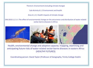 Theme 6: Environment (including climate change)

                              Sub-Activity 6.1.2 Environment and health

                             Area 6.1.2.1 Health impacts of climate change

ENV.2010.1.2.1-1 The effect of environmental change on the occurrence and distribution of water related
                                     vector-borne diseases in Africa




   Health, environmental change and adaptive capacity: mapping, examining and
  anticipating future risks of water-related vector-borne diseases in eastern Africa
                                 (HEALTHY FUTURES)

      Coordinating person: David Taylor (Professor of Geography, Trinity College Dublin
 