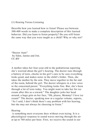 (1) Hearing Versus Listening
Describe how you learned how to listen! Please use between
300-400 words to make a complete description of this learned
behavior. Did you learn to listen properly? Do you still listen
the same way that you were taught as a child? Why or why not?
“Doctor Aunt”
by Eden, Janine and Jim.
CC-BY
.
A mother takes her four-year-old to the pediatrician reporting
she’s worried about the girl’s hearing. The doctor runs through
a battery of tests, checks in the girl’s ears to be sure everything
looks good, and makes notes in the child’s folder. Then, she
takes the mother by the arm. They move together to the far end
of the room, behind the girl. The doctor whispers in a low voice
to the concerned parent: “Everything looks fine. But, she’s been
through a lot of tests today. You might want to take her for ice
cream after this as a reward.” The daughter jerks her head
around, a huge grin on her face, “Oh, please, Mommy! I love ice
cream!” The doctor, speaking now at a regular volume, reports,
“As I said, I don’t think there’s any problem with her hearing,
but she may not always be choosing to listen.”
Hearing
is something most everyone does without even trying. It is a
physiological response to sound waves moving through the air
at up to 760 miles per hour. First, we receive the sound in our
 