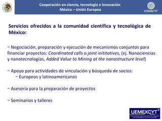 Negociación, preparación y ejecución de mecanismos conjuntos para financiar proyectos:  Coordinated calls  o  joint inititatives , (ej. Nanociencias y nanotecnologías,  Added Value to Mining at the nanostructure level ) Apoyo para actividades de vinculación y búsqueda de socios: Europeos y latinoamericanos Asesoría para la preparación de proyectos Seminarios y talleres Servicios ofrecidos a la comunidad científica y tecnológica de México: Cooperación en ciencia, tecnología e innovación  México – Unión Europea 