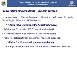 Cooperación en ciencia, tecnología e innovación  México – Unión Europea Convocatoria conjunta México – Comisión Europea: Nanosciences, Nanotechnologies, Materials and new Production Technologies :  FP7-NMP-2010-EU-Mexico : Adding Value to mining at the Nanostructure level Publicación: 31 de julio 2009 / 15 de diciembre 2009 11 millones de euros (5 México + 6 Comisión Europea) Proyectos colaborativos en consorcios mexicano-europeos: México: 3 instituciones ( 1 empresa, mandatorio ) Europa: 3 instituciones de 3 países miembros o Estados asociados 