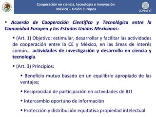 Acuerdo de Cooperación Científica y Tecnológica entre la Comunidad Europea y los Estados Unidos Mexicanos: (Art. 1) Objetivo: estimular, desarrollar y facilitar las actividades de cooperación entre la CE y México, en las áreas de interés común…  actividades de investigación y desarrollo en ciencia y tecnología . (Art. 3) Principios: Beneficio mutuo basado en un equilibrio apropiado de las ventajas; Reciprocidad de participación en actividades de IDT Intercambio oportuno de información Protección y distribución equitativa propiedad intelectual Cooperación en ciencia, tecnología e innovación  México – Unión Europea 