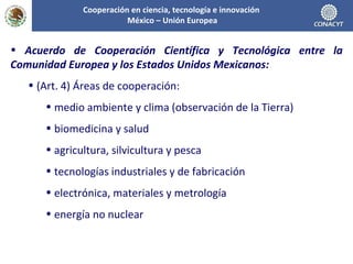 Acuerdo de Cooperación Científica y Tecnológica entre la Comunidad Europea y los Estados Unidos Mexicanos: (Art. 4) Áreas de cooperación: medio ambiente y clima (observación de la Tierra) biomedicina y salud agricultura, silvicultura y pesca tecnologías industriales y de fabricación electrónica, materiales y metrología energía no nuclear Cooperación en ciencia, tecnología e innovación  México – Unión Europea 