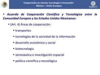 Acuerdo de Cooperación Científica y Tecnológica entre la Comunidad Europea y los Estados Unidos Mexicanos: (Art. 4) Áreas de cooperación: transportes tecnologías de la sociedad de la información desarrollo económico y social biotecnología aeronáutica e investigación espacial política científica y tecnológica Cooperación en ciencia, tecnología e innovación  México – Unión Europea 
