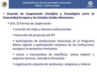Acuerdo de Cooperación Científica y Tecnológica entre la Comunidad Europea y los Estados Unidos Mexicanos: (Art. 5) Formas de cooperación: creación de redes y alianzas institucionales desarrollo de proyectos de IDT participación de instituciones mexicanas en el Programa Marco vigente y participación recíproca de las instituciones europeas en proyectos mexicanos visitas e intercambios de científicos, ‘ policy makers ’ y expertos técnicos, incluida la formación organización conjunta de seminarios, congresos y talleres Cooperación en ciencia, tecnología e innovación  México – Unión Europea 