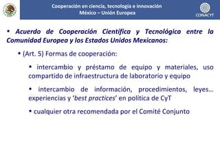 Acuerdo de Cooperación Científica y Tecnológica entre la Comunidad Europea y los Estados Unidos Mexicanos: (Art. 5) Formas de cooperación: intercambio y préstamo de equipo y materiales, uso compartido de infraestructura de laboratorio y equipo intercambio de información, procedimientos, leyes… experiencias y ‘ best practices ’ en política de CyT cualquier otra recomendada por el Comité Conjunto Cooperación en ciencia, tecnología e innovación  México – Unión Europea 