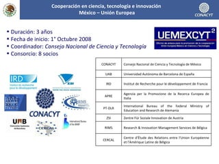 Duración: 3 años Fecha de inicio: 1° Octubre 2008 Coordinador:  Consejo Nacional de Ciencia y Tecnología Consorcio: 8 socios Cooperación en ciencia, tecnología e innovación  México – Unión Europea CONACYT Consejo Nacional de Ciencia y Tecnología de México UAB Universidad Autónoma de Barcelona de España IRD Institut de Recherche pour le développement de Francia APRE Agenzia per la Promozione de la Recerca Europea de Italia PT-DLR International Bureau of the Federal Ministry of Education and Research de Alemania ZSI Zentre Für Soziale Innovation de Austria RIMS Research & Innovation Management Services de Bélgica CERCAL Centre d'Étude des Relations entre l'Union Européenne et l'Amérique Latine de Bélgica 