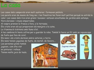 La casa Les cases dels camperols eren molt austeres i formaven poblats. Les parets eren de maons de fang sec i les finestres les feien molt petites perquè no entrés la calor. Les cases dels rics eren grans i luxoses i estaven envoltades de jardins amb estanys, flors oloroses i vinyes emparrades. Al vespre prenien la fresca a fora, a la terrassa. Els criats eren els qui preparaven els menjars a la cuina. La il·luminació s’obtenia amb llums d’oli. A les cambres hi havia cofres per a guardar la roba. També hi havia un llit amb un reposacaps de fusta que feia de coixí. Els nens i els criats dormien sobre estores, a terra. Els nens tenien joguines de fusta, de metall, de llavors,... Les persones grans també  jugaven, com s’ha vist  en pintures i relleus.  Tenien molts jocs de taula . 
