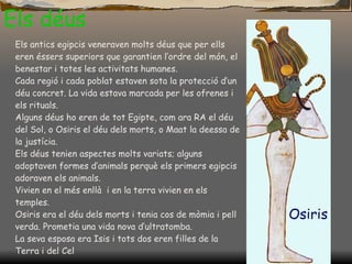 Els déus Els antics egipcis veneraven molts déus que per ells eren éssers superiors que garantien l’ordre del món, el benestar i totes les activitats humanes. Cada regió i cada poblat estaven sota la protecció d’un déu concret. La vida estava marcada per les ofrenes i els rituals. Alguns déus ho eren de tot Egipte, com ara RA el déu del Sol, o Osiris el déu dels morts, o Maat la deessa de la justícia. Els déus tenien aspectes molts variats; alguns adoptaven formes d’animals perquè els primers egipcis adoraven els animals. Vivien en el més enllà  i en la terra vivien en els temples. Osiris era el déu dels morts i tenia cos de mòmia i pell verda. Prometia una vida nova d’ultratomba.  La seva esposa era Isis i tots dos eren filles de la Terra i del Cel 