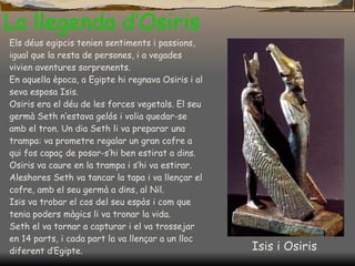 La llegenda d’Osiris Els déus egipcis tenien sentiments i passions, igual que la resta de persones, i a   vegades vivien aventures sorprenents. En aquella època, a Egipte hi regnava Osiris i al seva esposa Isis. Osiris era el déu de les forces vegetals. El seu germà Seth n’estava gelós i volia quedar-se amb el tron. Un dia Seth li va preparar una trampa: va prometre regalar un gran cofre a qui fos capaç de posar-s’hi ben estirat a dins. Osiris va caure en la trampa i s’hi va estirar. Aleshores Seth va tancar la tapa i va llençar el cofre, amb el seu germà a dins, al Nil. Isis va trobar el cos del seu espòs i com que tenia poders màgics li va tronar la vida. Seth el va tornar a capturar i el va trossejar en 14 parts, i cada part la va llençar a un lloc diferent d’Egipte. Isis i Osiris 