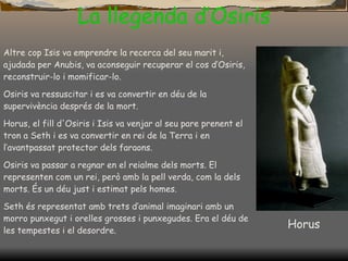 La llegenda d’Osiris Altre cop  I sis va emprendre la recerca del seu marit i, ajudada per Anubis, va aconseguir recuperar el cos d’Osiris, reconstruir-lo i momificar-lo. Osiris va ressuscitar i es va convertir en déu de la supervivència després de la mort. Horus, el fill d'Osiris i Isis va venjar al seu pare prenent el tron a Seth i es va convertir en rei de la Terra i en l’avantpassat protector dels faraons. Osiris va passar a regnar en el reialme dels morts.   El representen com un rei, però amb la pell verda, com la dels morts.   És un déu just i estimat pels homes. Seth és representat amb trets d’animal imaginari amb un morro punxegut i orelles grosses i punxegudes. Era el déu de les tempestes i el desordre. Horus 