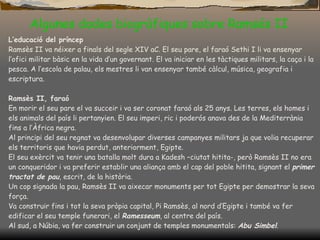 Algunes dades biogràfiques sobre Ramsés II L’educació del príncep Ramsès II va néixer a finals del segle XIV aC. El seu pare, el faraó Sethi I li va ensenyar l’ofici militar bàsic en la vida d’un governant. El va iniciar en les tàctiques militars, la caça i la pesca.   A l’escola de palau, els mestres li van ensenyar també càlcul, música, geografia i escriptura. Ramsès II, faraó En morir el seu pare el va succeir i va ser coronat faraó als 25 anys. Les terres, els homes i els animals del país li pertanyien. El seu imperi, ric i poderós anava des de la Mediterrània fins a l’Àfrica negra. Al principi del seu regnat va desenvolupar diverses campanyes militars ja que volia recuperar els territoris que havia perdut, anteriorment, Egipte. El seu exèrcit va  tenir  una batalla molt dura a Kadesh –ciutat hitita-, però Ramsès II no era un conqueridor i va preferir establir una aliança amb el cap del poble hitita, signant el  primer tractat de pau , escrit, de la història. Un cop signada la pau, Ramsès II va aixecar monuments per tot Egipte per demostrar la seva força. Va construir fins i tot la seva pròpia capital, Pi Ramsès, al nord d’Egipte  i també v a  fe r edificar el seu temple funerari, el  Ramesseum , al centre del país. Al sud, a Núbia, va fer construir un conjunt de temples monumentals:  Abu Simbel . 
