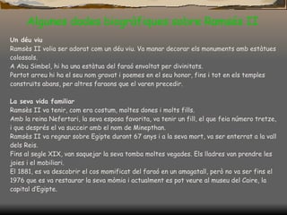 Algunes dades biogràfiques sobre Ramsés II Un déu viu Ramsès II volia ser adorat com un déu viu. Va manar decorar els monuments amb estàtues colossals. A Abu Simbel, hi ha una estàtua del faraó envoltat per divinitats. Pertot arreu hi ha el seu nom gravat i poemes en el seu honor, fins i tot en els temples construïts abans, per altres faraons que el varen precedir. La seva vida familiar Ramsès II va tenir, com era costum, moltes dones i molts fills. Amb la reina Nefertari, la seva  esposa  favorita, va tenir un fill, el que feia número tretze, i que després el va succeir amb el nom de Minepthan. Ramsès II va regnar sobre Egipte durant 67 anys  i a  la seva mort, va ser enterrat a la vall dels Reis. Fins al segle XIX, van saquejar la seva tomba moltes vegades. Els lladres van prendre les joies i el mobiliari. El 1881, es va descobrir el cos momificat del faraó en un amagatall, però no va ser fins el 1976 que es va restaurar la seva mòmia i actualment es pot veure al museu del Caire, la capital d’Egipte. 