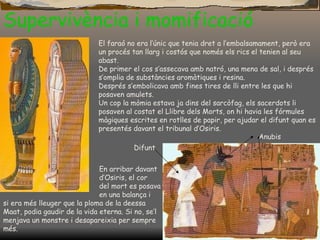 Supervivència i momificació El faraó no era l’únic que tenia dret a l’embalsamament, però era un procés tan llarg i costós que només els rics el tenien al seu abast. De primer el cos s’assecava amb natró, una mena de sal, i després s’omplia de substàncies aromàtiques i resina. Després s’embolicava amb fines tires de lli entre les que hi posaven amulets. Un cop la mòmia estava ja dins del sarcòfag, els sacerdots li posaven al costat el Llibre dels Morts, on hi havia les fórmules màgiques escrites en rotlles de papir, per ajudar el difunt quan es presentés davant el tribunal d’Osiris . En arribar davant  d’Osiris, el cor  del mort es posava  en una balança i  si era més lleuger que la ploma de la deessa Maat, podia gaudir de la vida eterna. Si no, se’l menjava un monstre i desapareixia per sempre més. Difunt Anubis 