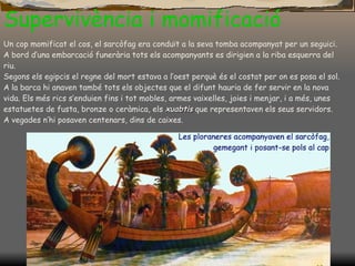 Supervivència i momificació Un cop momificat el cos, el sarcòfag era conduït a la seva tomba acompanyat per un seguici. A bord d’una embarcació funerària tots els acompanyants es dirigien a la riba esquerra del riu. Segons els egipcis el regne del mort estava a l’oest perquè és el costat per on es posa el sol. A la barca hi anaven també tots els objectes que el difunt hauria de fer servir en la nova vida. Els més rics s’enduien fins i tot mobles, armes vaixelles, joies i menjar, i a més, unes estatuetes de fusta, bronze o ceràmica, els  xuabtis  que representaven els seus servidors. A vegades n’hi posaven centenars, dins de caixes . 