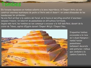 Tombes Els faraons reposaven en tombes adients a la seva importància. A l’Imperi Antic es van construir enormes muntanyes de pedra al límits amb el desert i en zones allunyades de les inundacions:  les piràmides .  No era fàcil arribar a la cambra del faraó, on hi havia el sarcòfag envoltat d'enormes i valuosos tresors. Un laberint de passadissos en dificultava l’arribada. Segles més tard, les tomb¡es es van començar a excavar a la Vall dels Reis, davant de la ciutat de Tebes, capital d’Egipte durant l’Imperi Mitjà i l’Imperi Nou. D’aquestes tombes excavades a la roca se'n diuen  hipogeus  i també tenien passadissos  bellament decorats amb pintures i relleus que conduïen a la cambra funerària. 