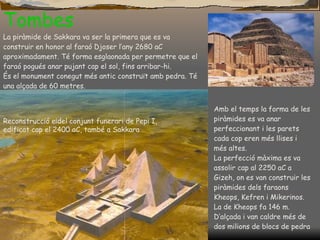 Tombes La piràmide de Sakkara va ser la primera que es va construir en honor al faraó Djoser l’any 2680 aC aproximadament. Té forma esglaonada per permetre que el faraó pogués anar pujant cap el sol, fins arribar-hi. És el monument conegut més antic construït amb pedra.  Té  una alçada de 60 metres. Reconstrucció e¡del conjunt funerari de Pepi I, edificat cap el 2400 aC, també a Sakkara Amb el temps la forma de les piràmides es va anar perfeccionant i les parets cada cop eren més llises i m é s altes. La perfecció màxima es va assolir cap al 2250 aC a Gizeh, on es van construir les piràmides dels faraons Kheops, Kefren i Mikerinos. La de Kheops fa 146 m. D’alçada i van caldre més de dos milions de blocs de pedra 