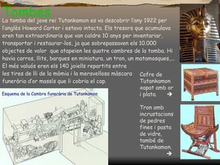 Tombes Esquema de la  Cambra funerària  de Tutankamon La tomba del jove rei Tutankamon es va descobrir l’any 1922 per l’anglès Howard Carter i estava intacta. Els tresors que acumulava eren tan extraordinaris que van caldre 10 anys per inventariar, transportar i restaurar-los, ja que sobrepassaven els 10.000 objectes de valor  que atapeïen les quatre cambres de la tomba. Hi havia carros, llits, barques en miniatura, un tron, un matamosques,... El més valuós eren els 140 joiells repartits entre  les tires de lli de la mòmia i la meravellosa màscara  funerària d’or massís que li cobria el cap. Cofre de Tutankamon xapat amb or i plata .   Tron amb incrustacions de pedres fines i pasta de vidre, també de Tutankamon.      