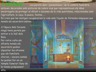 Tombes Les parets dels i passadissos i de la cambra funerària estaven  decorades amb pintures de colors vius que representaven els déus encarregats de protegir el difunt o escenes de la vida quotidiana, relacionades amb l ’ agricultura, la caça, la pesca, festes, ... Es creia que les imatges recuperarien la vida amb l’ajuda de fórmules màgiques que només els sacerdots sabien. A l’època dels faraons  ningú tenia permís per entrar a la Vall dels Reis. Per retre culte als difunts només els sacerdots podien dipositar les ofrenes que els familiars oferien, i encara només ho podien fer en un   temple funerari lluny de la tomba pròpiament dita. 